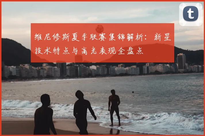 维尼修斯夏季联赛集锦解析:新星技术特点与高光表现全盘点