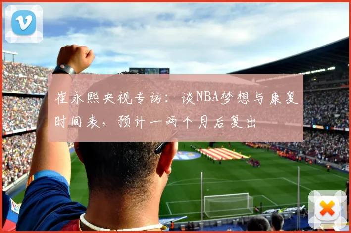 崔永熙央视专访：谈NBA梦想与康复时间表，预计一两个月后复出