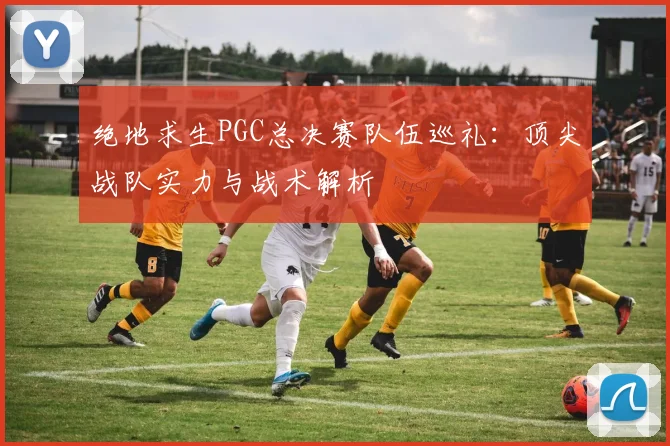 绝地求生PGC总决赛队伍巡礼：顶尖战队实力与战术解析