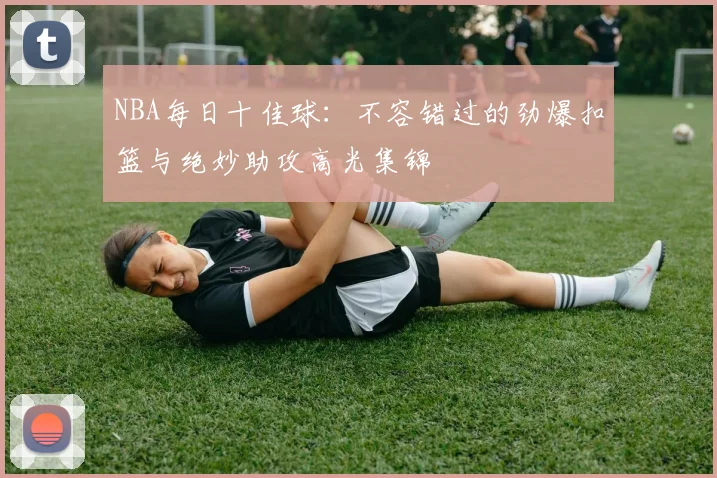 NBA每日十佳球:不容错过的劲爆扣篮与绝妙助攻高光集锦