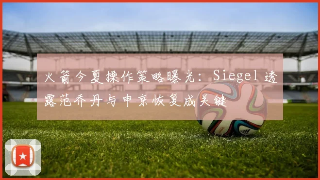 火箭今夏操作策略曝光：Siegel 透露范乔丹与申京恢复成关键