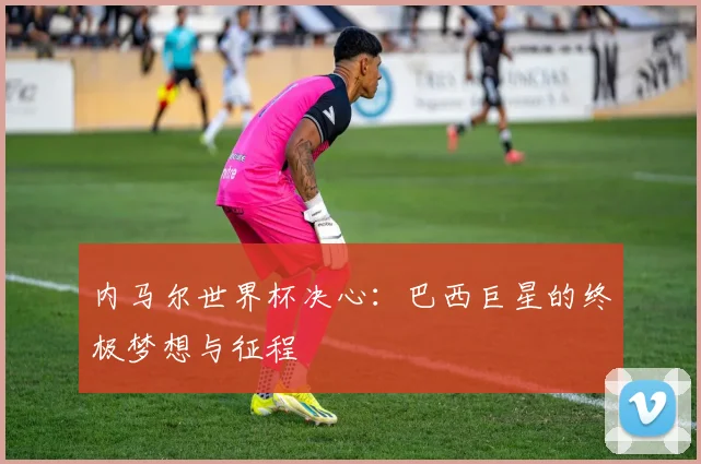 内马尔世界杯决心:巴西巨星的终极梦想与征程