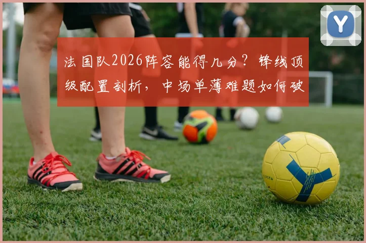 法国队2026阵容能得几分？锋线顶级配置剖析，中场单薄难题如何破解，德尚的球队评分指南