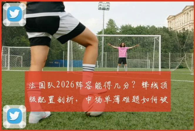 法国队2026阵容能得几分？锋线顶级配置剖析，中场单薄难题如何破解，德尚的球队评分指南