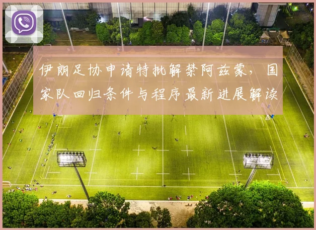 伊朗足协申请特批解禁阿兹蒙,国家队回归条件与程序最新进展解读