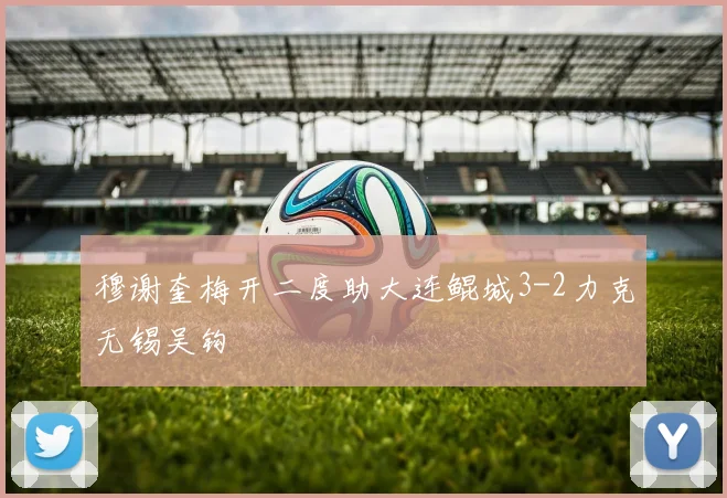 穆谢奎梅开二度助大连鲲城3-2力克无锡吴钩