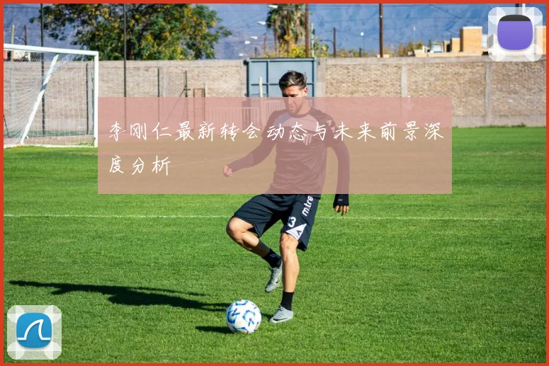 李刚仁最新转会动态与未来前景深度分析