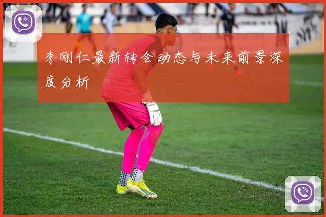 李刚仁最新转会动态与未来前景深度分析