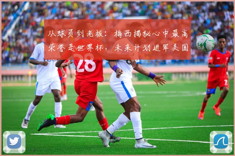 从球员到老板：梅西揭秘心中最高荣誉是世界杯，未来计划进军美国足坛