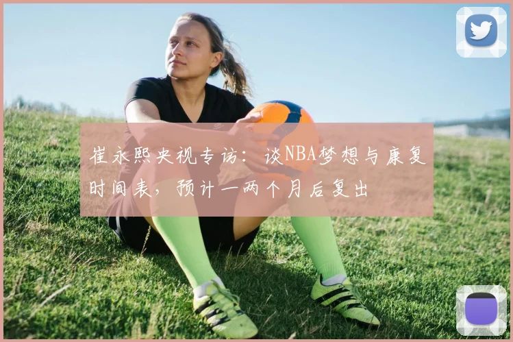 崔永熙央视专访：谈NBA梦想与康复时间表，预计一两个月后复出