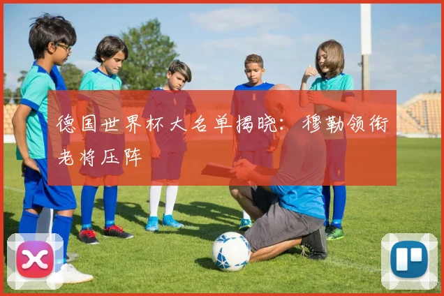 德国世界杯大名单揭晓:穆勒领衔老将压阵