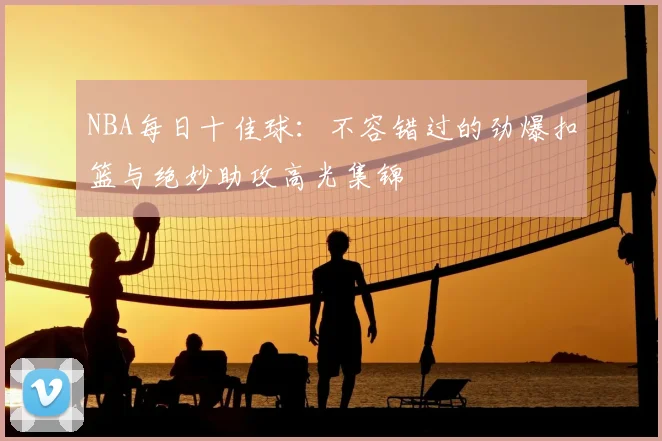 NBA每日十佳球:不容错过的劲爆扣篮与绝妙助攻高光集锦