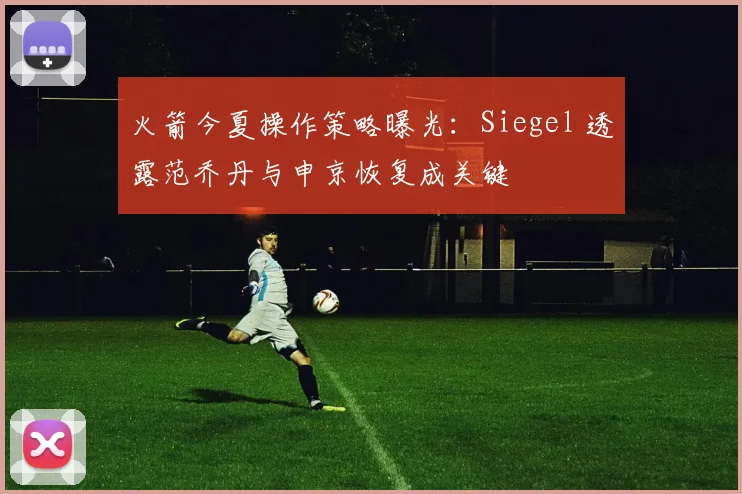 火箭今夏操作策略曝光：Siegel 透露范乔丹与申京恢复成关键
