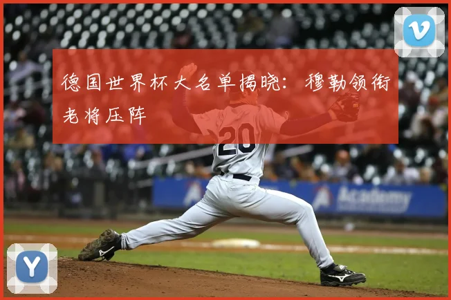 德国世界杯大名单揭晓:穆勒领衔老将压阵